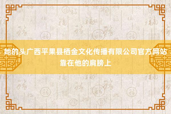 她的头广西平果县栖金文化传播有限公司官方网站靠在他的肩膀上